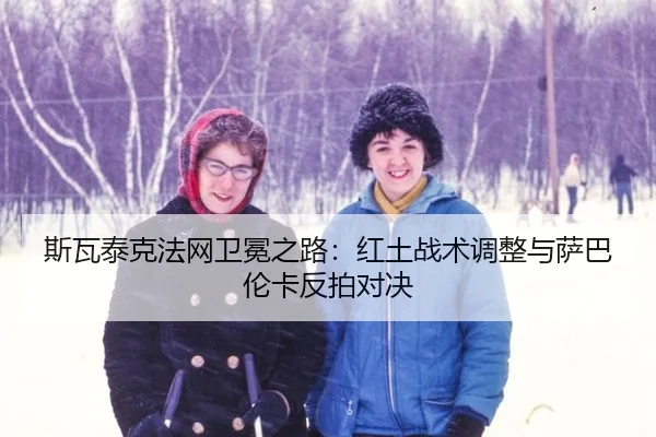 斯瓦泰克法网卫冕之路：红土战术调整与萨巴伦卡反拍对决