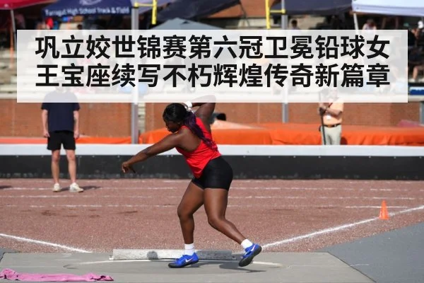 巩立姣世锦赛第六冠卫冕铅球女王宝座续写不朽辉煌传奇新篇章