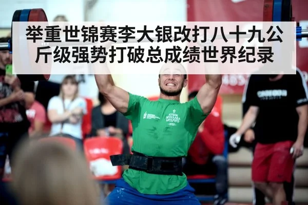 举重世锦赛李大银改打八十九公斤级强势打破总成绩世界纪录