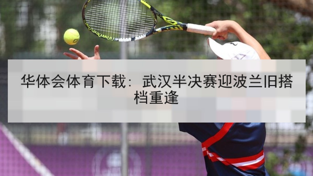 华体会体育下载: 武汉半决赛迎波兰旧搭档重逢 华体会体育下载: 武汉半决赛迎波兰旧搭档重逢